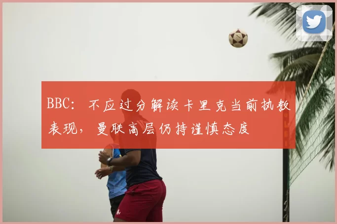 BBC:不应过分解读卡里克当前执教表现,曼联高层仍持谨慎态度