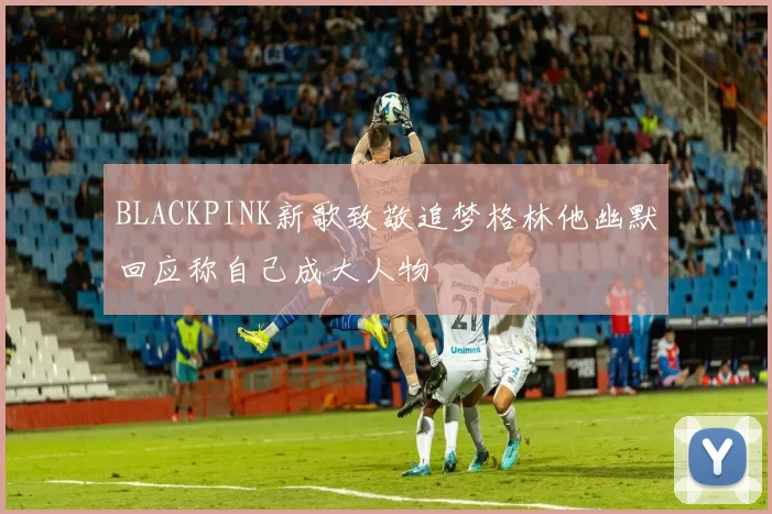 BLACKPINK新歌致敬追梦格林他幽默回应称自己成大人物