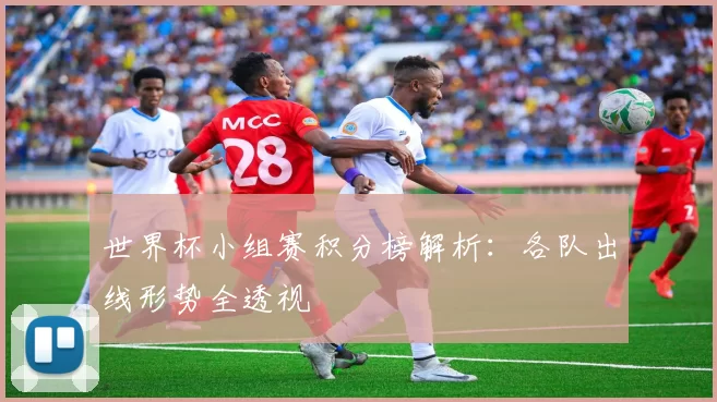 世界杯小组赛积分榜解析：各队出线形势全透视