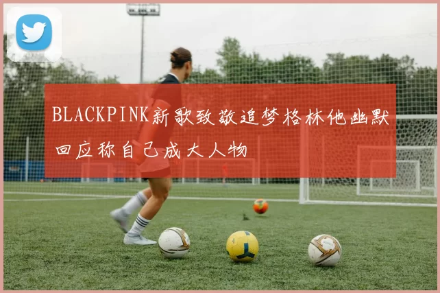 BLACKPINK新歌致敬追梦格林他幽默回应称自己成大人物