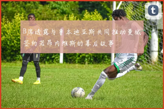 B席透露与鲁本迪亚斯共同推动曼城签约若昂内维斯的幕后故事