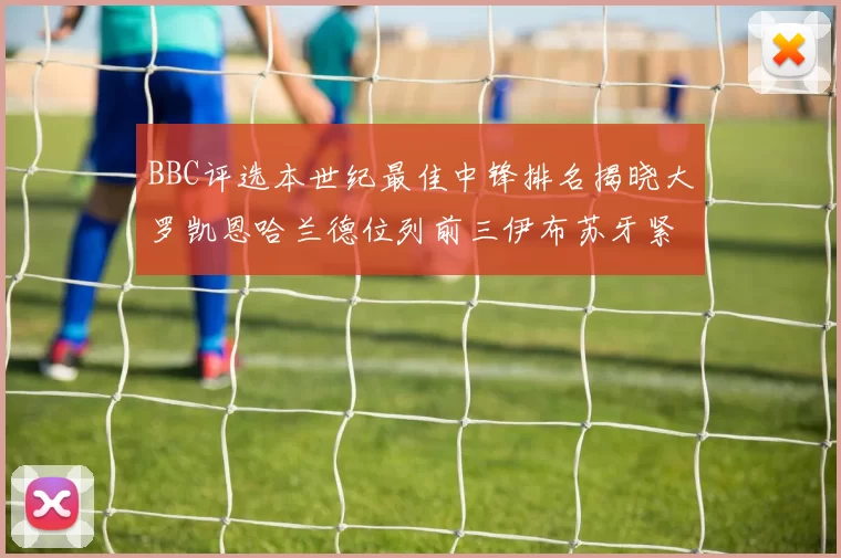 BBC评选本世纪最佳中锋排名揭晓大罗凯恩哈兰德位列前三伊布苏牙紧随其后