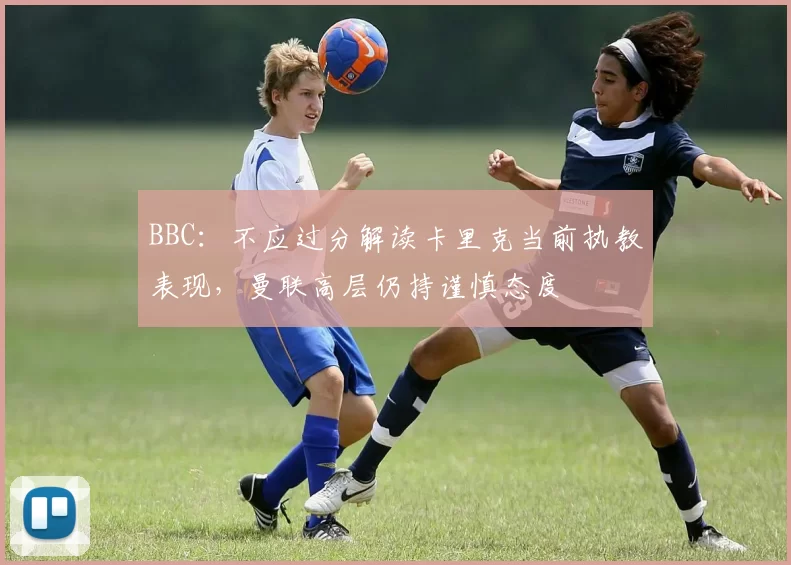 BBC:不应过分解读卡里克当前执教表现,曼联高层仍持谨慎态度