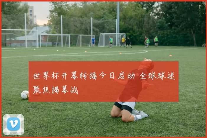 世界杯开幕转播今日启动 全球球迷聚焦揭幕战