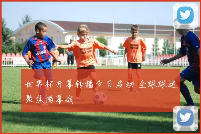 世界杯开幕转播今日启动 全球球迷聚焦揭幕战