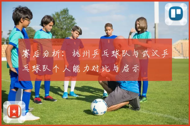 赛后分析：杭州乒乓球队与武汉乒乓球队个人能力对比与启示