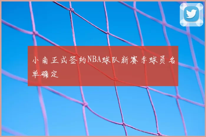 小南正式签约NBA球队新赛季球员名单确定