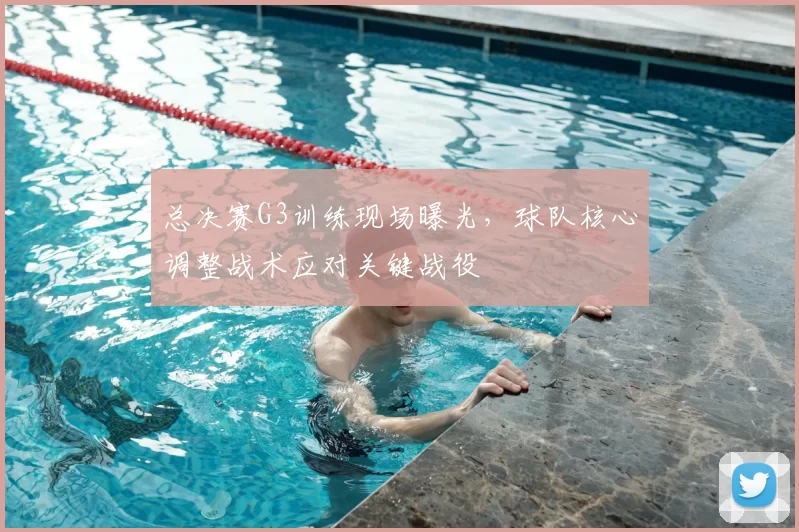总决赛G3训练现场曝光,球队核心调整战术应对关键战役