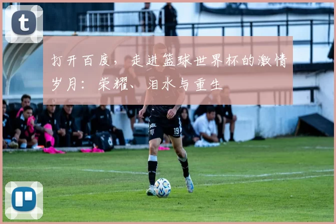 打开百度，走进篮球世界杯的激情岁月：荣耀、泪水与重生