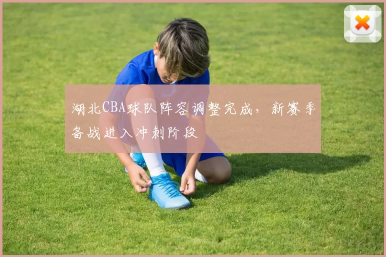 湖北CBA球队阵容调整完成,新赛季备战进入冲刺阶段