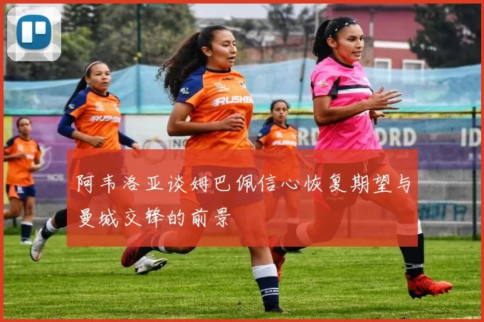 阿韦洛亚谈姆巴佩信心恢复期望与曼城交锋的前景