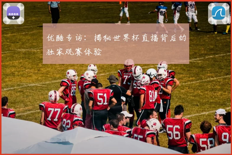 优酷专访：揭秘世界杯直播背后的独家观赛体验