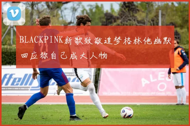 BLACKPINK新歌致敬追梦格林他幽默回应称自己成大人物