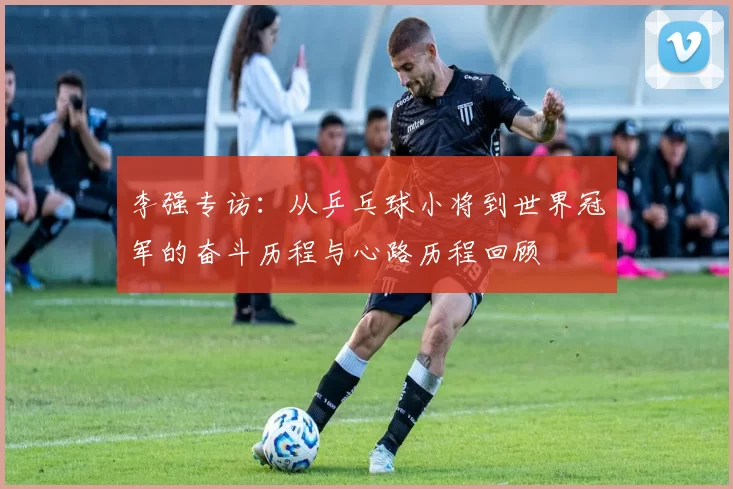 李强专访:从乒乓球小将到世界冠军的奋斗历程与心路历程回顾