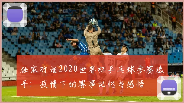独家对话2020世界杯乒乓球参赛选手：疫情下的赛事记忆与感悟