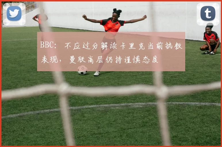 BBC:不应过分解读卡里克当前执教表现,曼联高层仍持谨慎态度