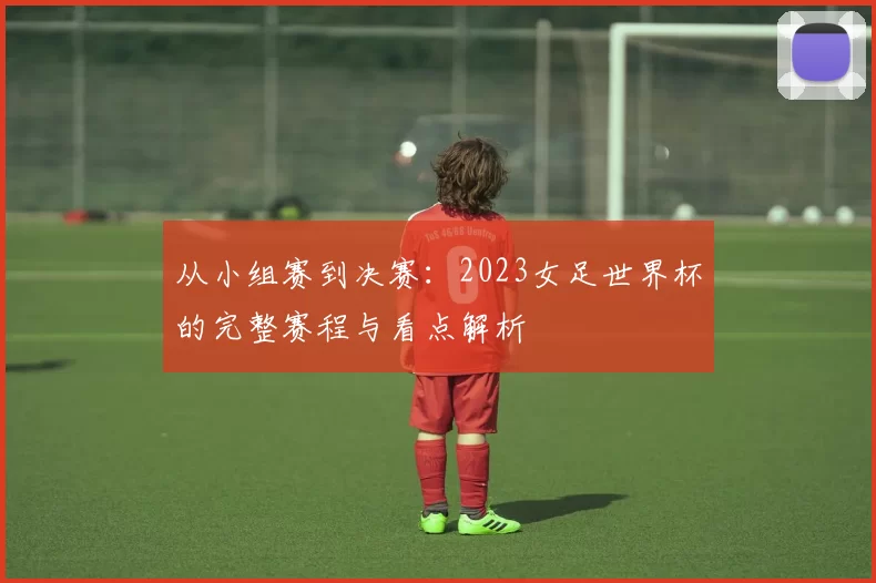从小组赛到决赛：2023女足世界杯的完整赛程与看点解析