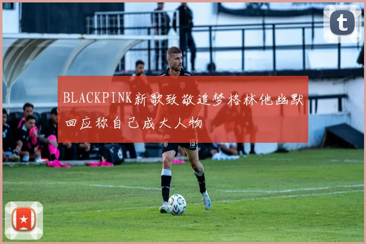 BLACKPINK新歌致敬追梦格林他幽默回应称自己成大人物