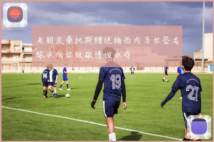 老朋友桑托斯赠送梅西内马尔签名球衣向你致敬情谊永存
