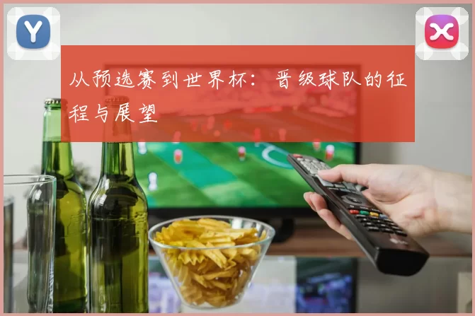 从预选赛到世界杯：晋级球队的征程与展望