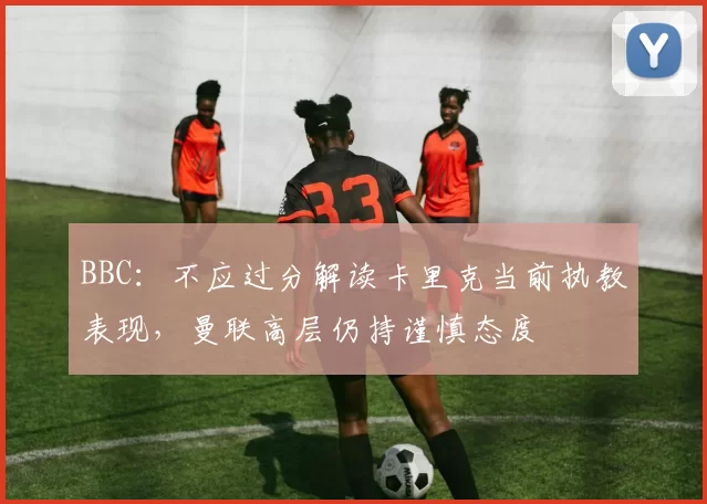 BBC：不应过分解读卡里克当前执教表现，曼联高层仍持谨慎态度