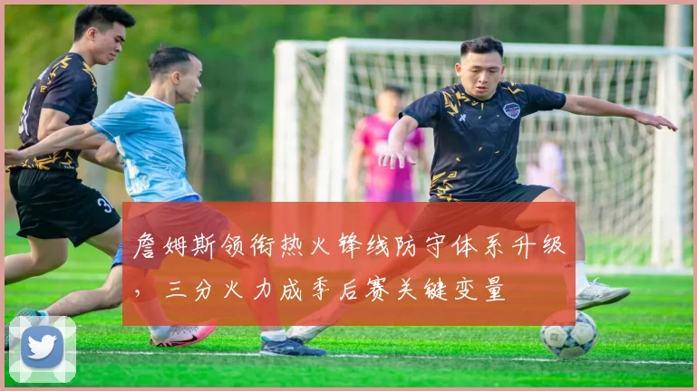 詹姆斯领衔热火锋线防守体系升级,三分火力成季后赛关键变量