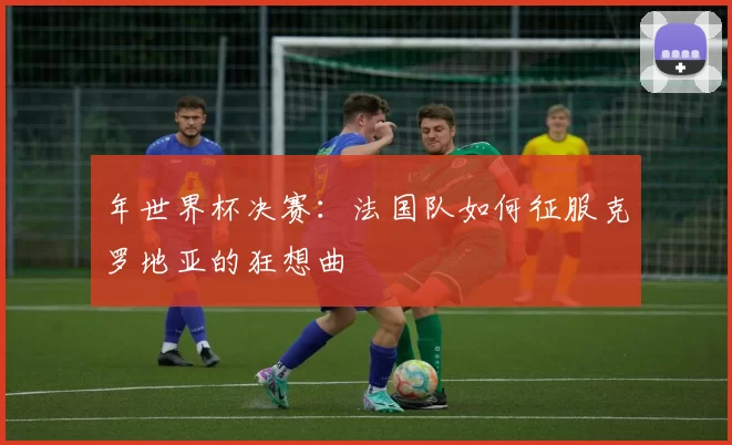 年世界杯决赛：法国队如何征服克罗地亚的狂想曲