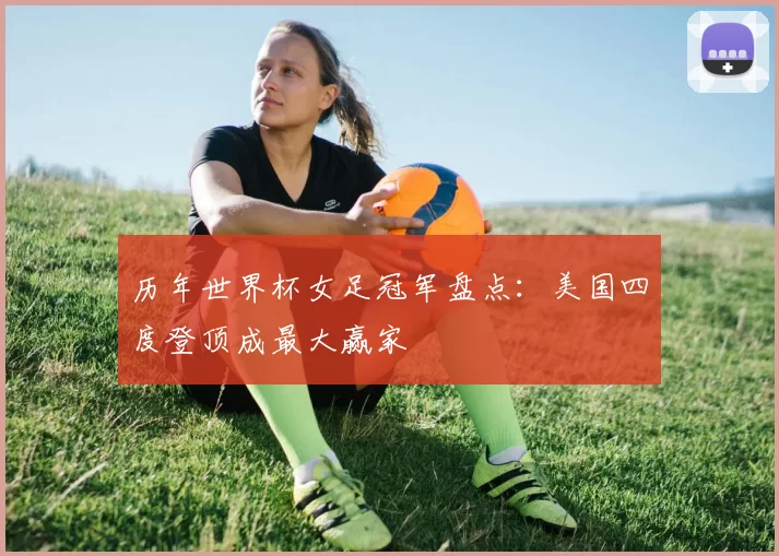 历年世界杯女足冠军盘点：美国四度登顶成最大赢家
