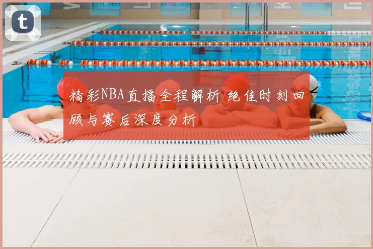 精彩NBA直播全程解析 绝佳时刻回顾与赛后深度分析