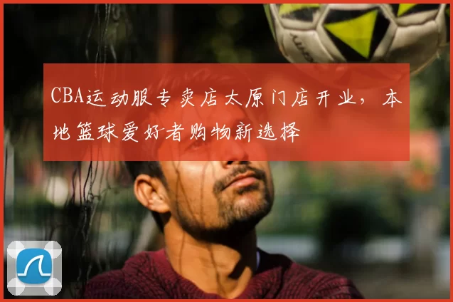 CBA运动服专卖店太原门店开业，本地篮球爱好者购物新选择