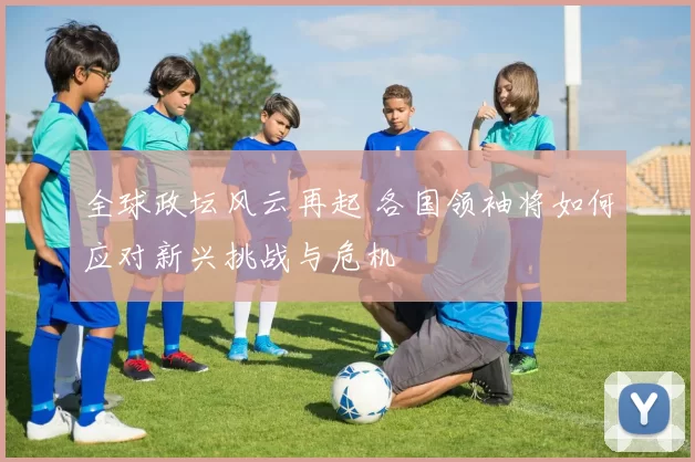 全球政坛风云再起 各国领袖将如何应对新兴挑战与危机