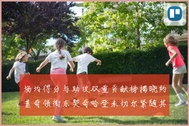 场均得分与助攻双重贡献榜揭晓约基奇领衔东契奇哈登米切尔紧随其后