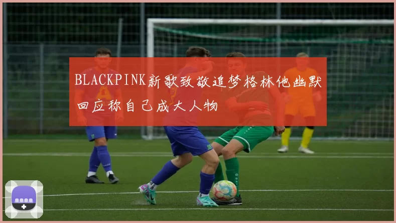 BLACKPINK新歌致敬追梦格林他幽默回应称自己成大人物