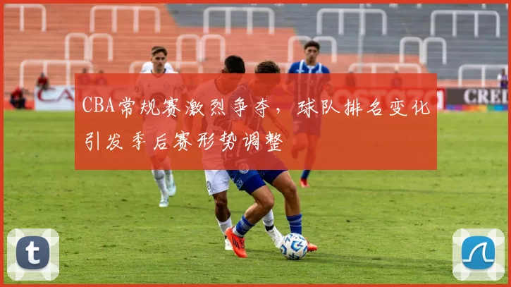 CBA常规赛激烈争夺，球队排名变化引发季后赛形势调整