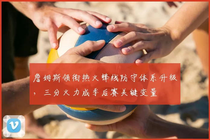詹姆斯领衔热火锋线防守体系升级,三分火力成季后赛关键变量