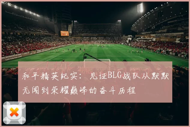 和平精英纪实:见证BLG战队从默默无闻到荣耀巅峰的奋斗历程