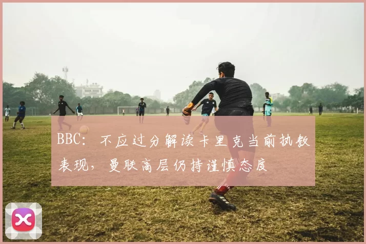 BBC：不应过分解读卡里克当前执教表现，曼联高层仍持谨慎态度