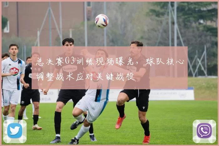 总决赛G3训练现场曝光,球队核心调整战术应对关键战役