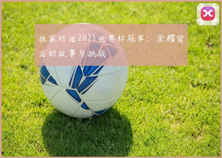 独家对话2021世界杯冠军：荣耀背后的故事与挑战
