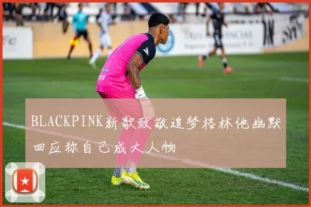 BLACKPINK新歌致敬追梦格林他幽默回应称自己成大人物