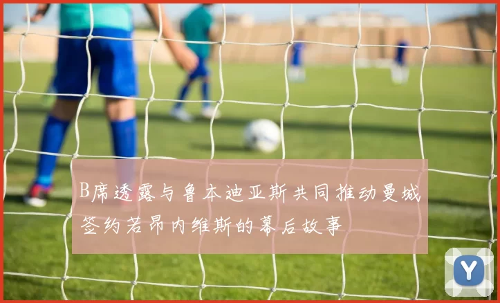 B席透露与鲁本迪亚斯共同推动曼城签约若昂内维斯的幕后故事