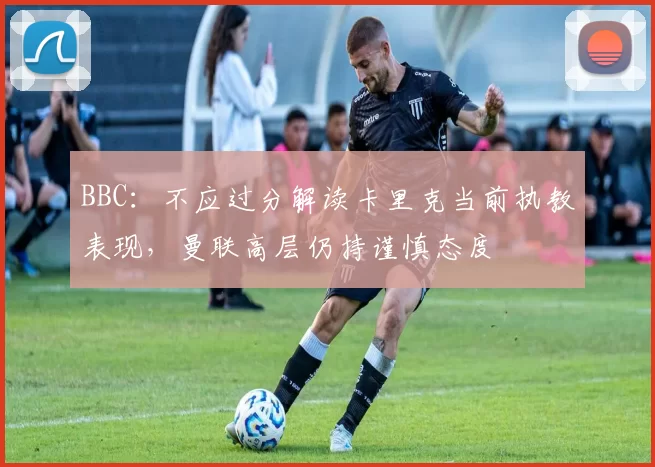 BBC:不应过分解读卡里克当前执教表现,曼联高层仍持谨慎态度