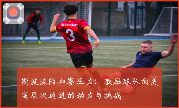 斯波谈附加赛压力:激励球队向更高层次迈进的动力与挑战