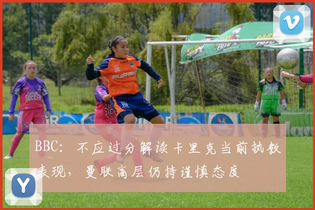 BBC：不应过分解读卡里克当前执教表现，曼联高层仍持谨慎态度