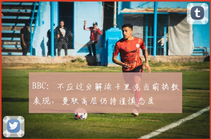 BBC:不应过分解读卡里克当前执教表现,曼联高层仍持谨慎态度