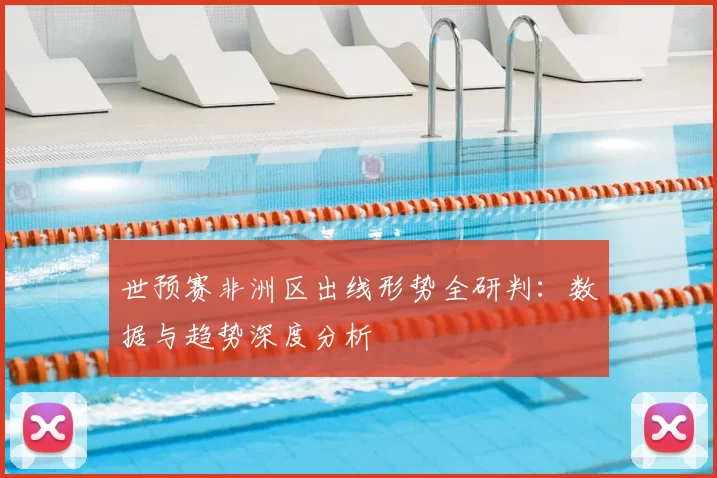 世预赛非洲区出线形势全研判：数据与趋势深度分析
