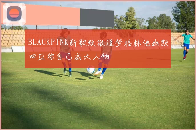 BLACKPINK新歌致敬追梦格林他幽默回应称自己成大人物
