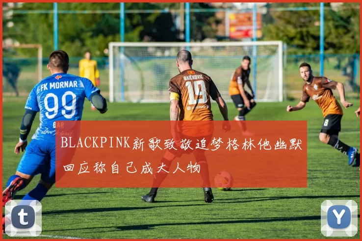 BLACKPINK新歌致敬追梦格林他幽默回应称自己成大人物