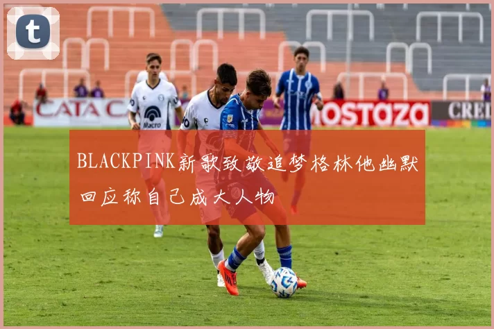 BLACKPINK新歌致敬追梦格林他幽默回应称自己成大人物