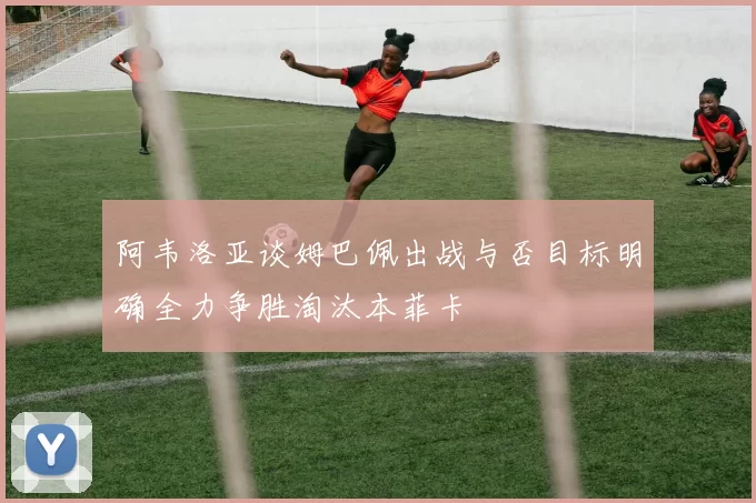 阿韦洛亚谈姆巴佩出战与否目标明确全力争胜淘汰本菲卡